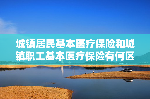 城镇居民基本医疗保险和城镇职工基本医疗保险有何区别