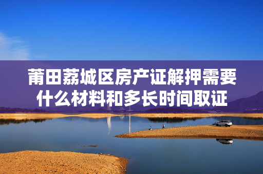 莆田荔城区房产证解押需要什么材料和多长时间取证