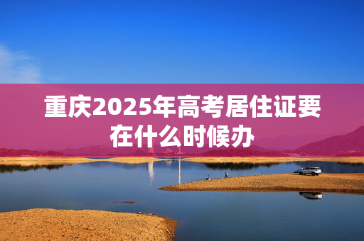 重庆2025年高考居住证要在什么时候办