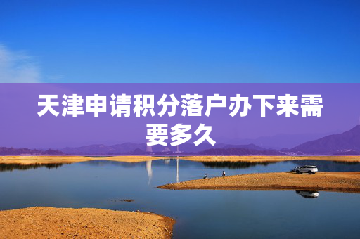 天津申请积分落户办下来需要多久