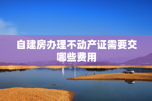 自建房办理不动产证需要交哪些费用