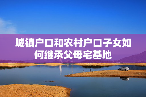 城镇户口和农村户口子女如何继承父母宅基地