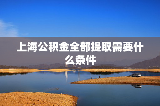 上海公积金全部提取需要什么条件