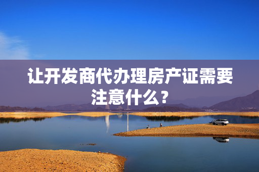 让开发商代办理房产证需要注意什么？