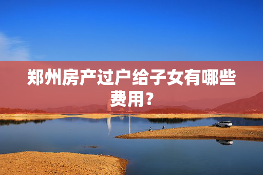 郑州房产过户给子女有哪些费用？