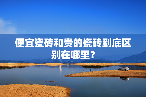 便宜瓷砖和贵的瓷砖到底区别在哪里？