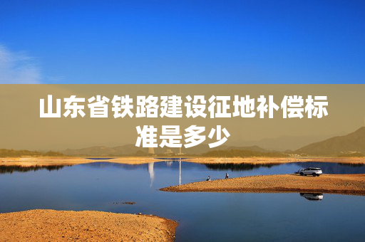 山东省铁路建设征地补偿标准是多少