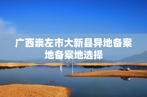 广西崇左市大新县异地备案地备案地选择