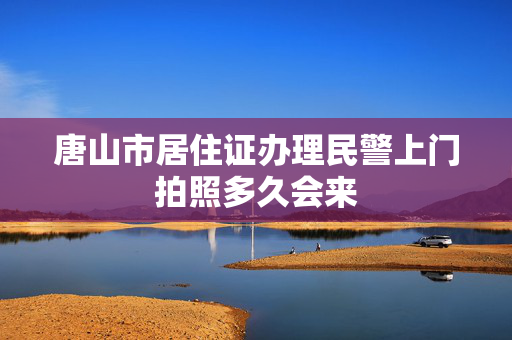唐山市居住证办理民警上门拍照多久会来